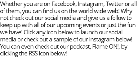 Whether you are on Facebook, Instagram, Twitter or all of them, you can find us on the world wide web! Why not check out our social media and give us a follow to keep up with all of our upcoming events or just the fun we have! Click any icon below to launch our social media or check out a sample of our Instagram below! You can even check out our podcast, Flame ON!, by clicking the RSS icon below!